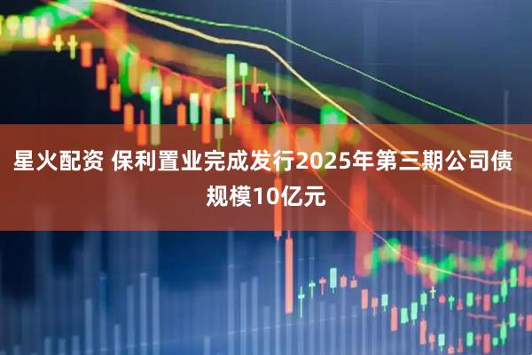 星火配资 保利置业完成发行2025年第三期公司债 规模10亿元
