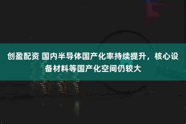 创盈配资 国内半导体国产化率持续提升，核心设备材料等国产化空间仍较大