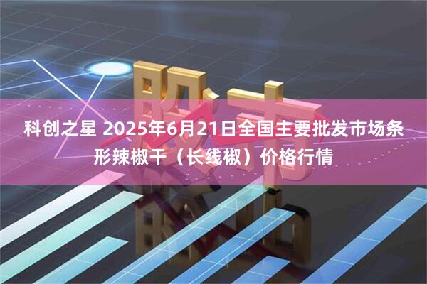 科创之星 2025年6月21日全国主要批发市场条形辣椒干（长线椒）价格行情