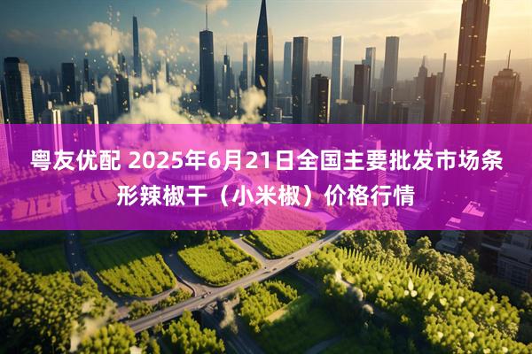 粤友优配 2025年6月21日全国主要批发市场条形辣椒干（小米椒）价格行情