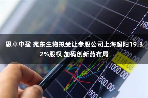 恩卓中盈 苑东生物拟受让参股公司上海超阳19.32%股权 加码创新药布局