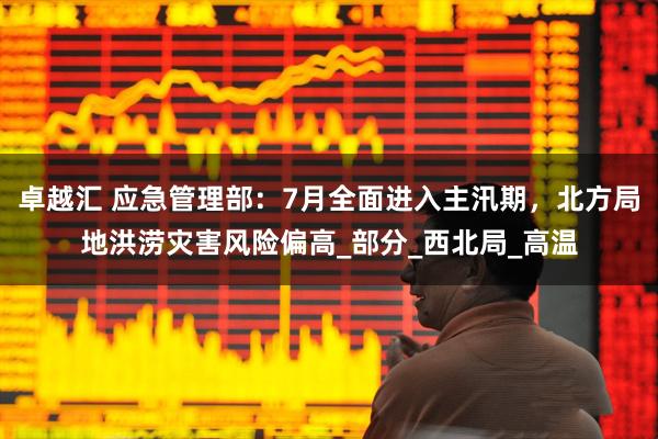 卓越汇 应急管理部：7月全面进入主汛期，北方局地洪涝灾害风险偏高_部分_西北局_高温