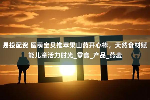 易投配资 医萌宝贝推苹果山药开心棒，天然食材赋能儿童活力时光_零食_产品_燕麦