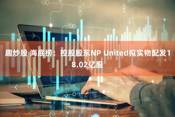 趣炒股 海底捞：控股股东NP United拟实物配发18.02亿股