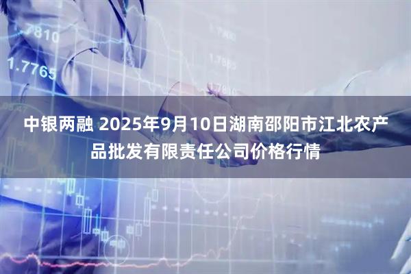 中银两融 2025年9月10日湖南邵阳市江北农产品批发有限责任公司价格行情