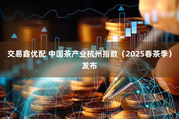 交易鑫优配 中国茶产业杭州指数（2025春茶季）发布