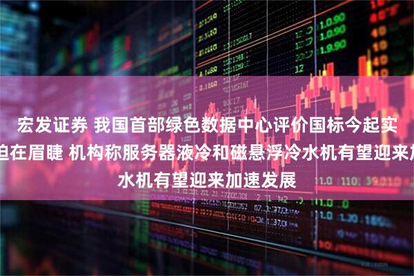 宏发证券 我国首部绿色数据中心评价国标今起实施 减排迫在眉睫 机构称服务器液冷和磁悬浮冷水机有望迎来加速发展