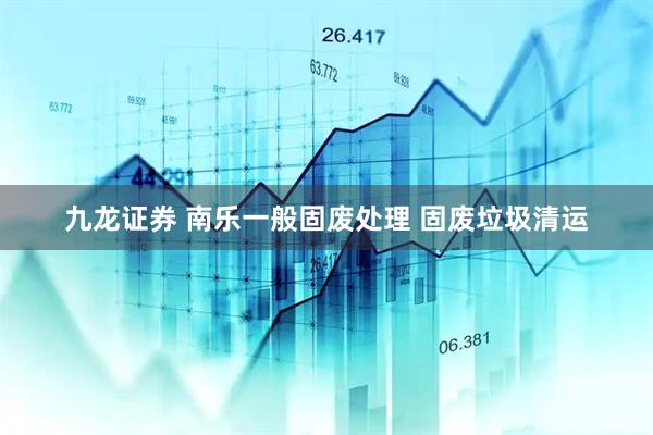 九龙证券 南乐一般固废处理 固废垃圾清运