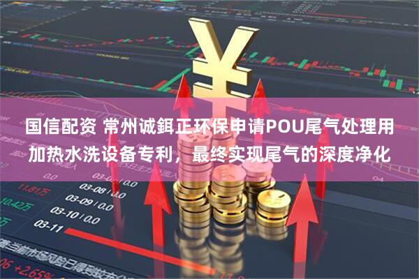 国信配资 常州诚鉺正环保申请POU尾气处理用加热水洗设备专利，最终实现尾气的深度净化