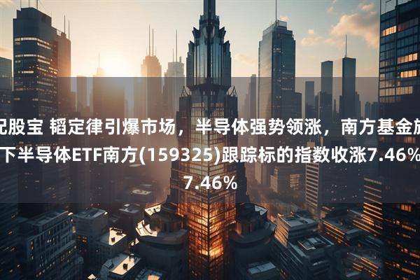 配股宝 韬定律引爆市场，半导体强势领涨，南方基金旗下半导体ETF南方(159325)跟踪标的指数收涨7.46%